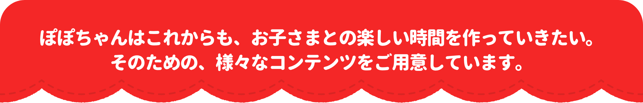 ぽぽちゃんはこれからも、お子さまとの楽しい時間を作っていきたい。そのための、様々なコンテンツをご用意しています。