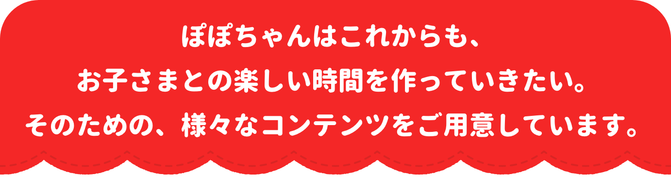 ぽぽちゃんはこれからも、お子さまとの楽しい時間を作っていきたい。そのための、様々なコンテンツをご用意しています。